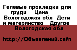 Гелевые прокладки для груди  › Цена ­ 100 - Вологодская обл. Дети и материнство » Другое   . Вологодская обл.